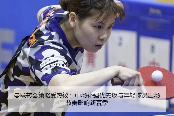 曼联转会策略受热议：中场补强优先级与年轻球员出场节奏影响新赛季