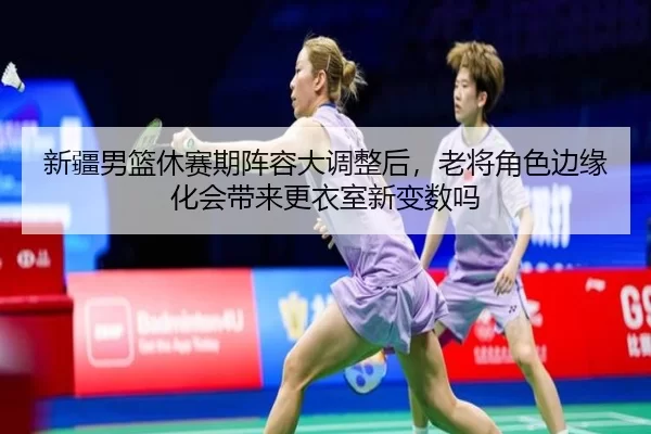 新疆男篮休赛期阵容大调整后，老将角色边缘化会带来更衣室新变数吗